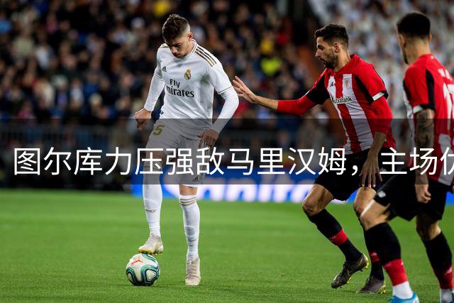 图尔库力压强敌马里汉姆，主场优势能否改写历史格局？